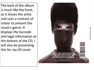 The back of the album
is much like the front,
as it shows the artist
and uses a contrast of
colour to present the
music’s genre. It
displays the barcode
and legal information at
the bottom of the CD, I
will also be presenting
this for my CD cover.
 