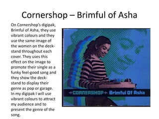 Cornershop – Brimful of Asha
On Cornershop’s digipak,
Brimful of Asha, they use
vibrant colours and they
use the same image of
the women on the deck-
stand throughout each
cover. They uses this
effect on the image to
promote their single as a
funky feel-good song and
they show the deck-
stand to display their
genre as pop or garage.
In my digipak I will use
vibrant colours to attract
my audience and to
present the genre of the
song.
 