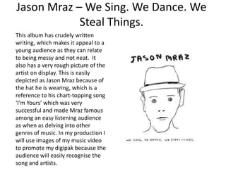 Jason Mraz – We Sing. We Dance. We
            Steal Things.
This album has crudely written
writing, which makes it appeal to a
young audience as they can relate
to being messy and not neat. It
also has a very rough picture of the
artist on display. This is easily
depicted as Jason Mraz because of
the hat he is wearing, which is a
reference to his chart-topping song
‘I’m Yours’ which was very
successful and made Mraz famous
among an easy listening audience
as when as delving into other
genres of music. In my production I
will use images of my music video
to promote my digipak because the
audience will easily recognise the
song and artists.
 