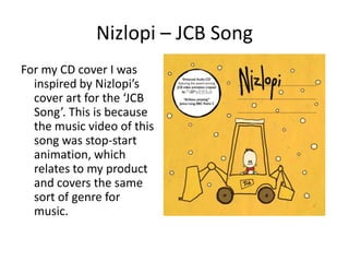 Nizlopi – JCB Song
For my CD cover I was
  inspired by Nizlopi’s
  cover art for the ‘JCB
  Song’. This is because
  the music video of this
  song was stop-start
  animation, which
  relates to my product
  and covers the same
  sort of genre for
  music.
 