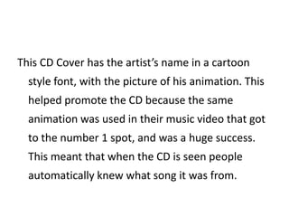 This CD Cover has the artist’s name in a cartoon
  style font, with the picture of his animation. This
  helped promote the CD because the same
  animation was used in their music video that got
  to the number 1 spot, and was a huge success.
  This meant that when the CD is seen people
  automatically knew what song it was from.
 