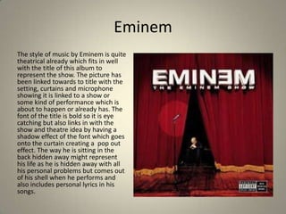 Eminem
The style of music by Eminem is quite
theatrical already which fits in well
with the title of this album to
represent the show. The picture has
been linked towards to title with the
setting, curtains and microphone
showing it is linked to a show or
some kind of performance which is
about to happen or already has. The
font of the title is bold so it is eye
catching but also links in with the
show and theatre idea by having a
shadow effect of the font which goes
onto the curtain creating a pop out
effect. The way he is sitting in the
back hidden away might represent
his life as he is hidden away with all
his personal problems but comes out
of his shell when he performs and
also includes personal lyrics in his
songs.
 