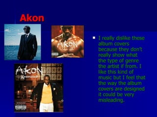 Akon I really dislike these album covers because they don’t really show what the type of genre the artist if from. I like this kind of music but I feel that the way the album covers are designed it could be very misleading.