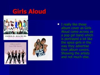 Girls Aloud I really like these album cover as Girls Aloud come across as a pop girl band which is portrayed a lot like the spice girls in the way they advertise their album covers. Showing the artists and not much else.
