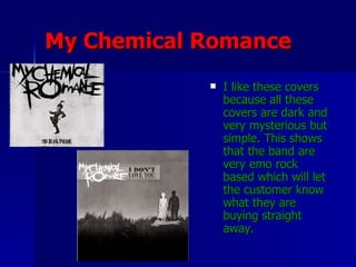 My Chemical Romance I like these covers because all these covers are dark and very mysterious but simple. This shows that the band are very emo rock based which will let the customer know what they are buying straight away.