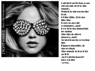 Calvin Harris has a an
electronic feel to his
music,
Which is shown in the
font
Of the title, it looks
like the
Font on an old
computer, and
How it looks futuristic
by using
The block silver
glasses, and
Mysterious in covering
the
Figures identity. It
shows that
The music is less R&B
as it is
 not Calvin harris’
face on the
 cover.
 