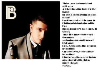 This cover is simple but
still says
A lot. It has the logo for the
band
In the a contrasting colour
to the
Background so it is easy to
Distinguish but also with
Ben
(from plan B)’s face on it, It
shows
That it is moving toward
the more
Mainstream audience of
R&B and
Pop. Although, the prop in
front him
On the cover, steers away
from that
Kind of audience, by being
associated with older,
more classic
Music,
 