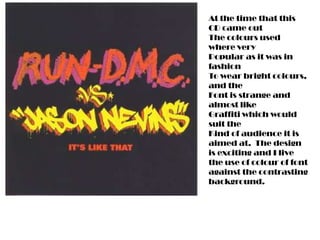 At the time that this
CD came out
The colours used
where very
Popular as it was in
fashion
To wear bright colours,
and the
Font is strange and
almost like
Graffiti which would
suit the
Kind of audience it is
aimed at. The design
is exciting and I live
the use of colour of font
against the contrasting
background.
 