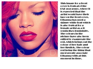 This image for a front
cover is typical of the
R&B pop genre, where it
is expected that the
artist would have their
face on the front cover.
Rihanna has used a
skinny white font which
is also typical for a
female artist as a it
symbolises femininity.
The colours in the
picture have also been
edited to exaggerate the
red, which brings out the
colour of her hair and
her lipstick. The colour
red being the thing that
most people associate
Rihanna with at this
moment in time.
 