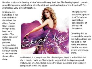 Here her costume is showing a lot of skin and is very feminine. The flowing layers in seem to
resemble blooming petals along with the pink and purple colouring of the dress itself. This
all creates a very girlie atmosphere.
Linking to the                                                                 The plain white
butterflies in her                                                             studio background
first cover here                                                               that Taylor is set
the title of the                                                               against hold
album ‘Speak                                                                   connotations of
Now’ looks as                                                                  clarity and
though is has                                                                  innocence.
been hand
written. This                                                                One thing that as
makes the cover                                                              remained the same is
feel more                                                                    the style and font she
personal                                                                     has used for her
suggested that                                                               name. this shows
Taylor has added                                                             that the she as an
her own writing                                                              artist s becoming a
to the cover like                                                            brand.
she would a        In this cover it is easy to see that the image of Taylor is airbrushed and
dairy.             she is heavily made up. This helps to suggest that she is growing and
                   maturing as an artist. It also makes this cover look more professional in
                   comparison to her first cover.
 