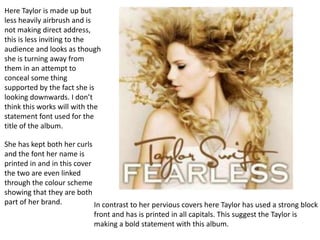 Here Taylor is made up but
less heavily airbrush and is
not making direct address,
this is less inviting to the
audience and looks as though
she is turning away from
them in an attempt to
conceal some thing
supported by the fact she is
looking downwards. I don’t
think this works will with the
statement font used for the
title of the album.

She has kept both her curls
and the font her name is
printed in and in this cover
the two are even linked
through the colour scheme
showing that they are both
part of her brand.           In contrast to her pervious covers here Taylor has used a strong block
                            front and has is printed in all capitals. This suggest the Taylor is
                            making a bold statement with this album.
 