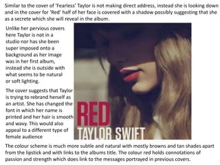 Similar to the cover of ‘Fearless’ Taylor is not making direct address, instead she is looking down
and in the cover for ‘Red’ half of her face is covered with a shadow possibly suggesting that she
as a secrete which she will reveal in the album.
Unlike her pervious covers
here Taylor is not in a
studio nor has she been
super imposed onto a
background as her image
was in her first album,
instead she is outside with
what seems to be natural
or soft lighting.
The cover suggests that Taylor
is trying to rebrand herself as
an artist. She has changed the
font in which her name is
printed and her hair is smooth
and wavy. This would also
appeal to a different type of
female audience
The colour scheme is much more subtle and natural with mostly browns and tan shades apart
from the lipstick and with links to the albums title. The colour red holds connotations of
passion and strength which does link to the messages portrayed in previous covers.
 