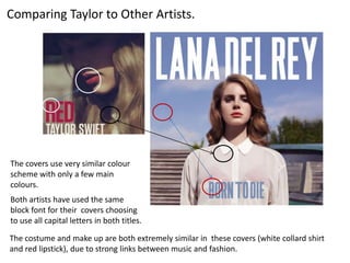 Comparing Taylor to Other Artists.




The covers use very similar colour
scheme with only a few main
colours.
Both artists have used the same
block font for their covers choosing
to use all capital letters in both titles.

The costume and make up are both extremely similar in these covers (white collard shirt
and red lipstick), due to strong links between music and fashion.
 