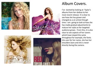 Album Covers.
I’ve started by looking at Taylor’s
albums from her daibue to her
most recent release. It is clear to
see how she has grown and
changed as a an artiest though
time. I am going to look at how she
has made gradual adjustments to
mature her style as her targeted
audience grows. From this, it is also
clear to see aspects of her covers
which have stayed the same
throughout for example, the fonts
she uses for her name, she has her
shoulders bare and she is never
directly facing the camera.
 