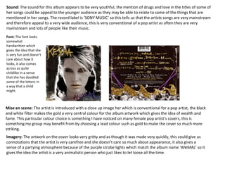 Mise en scene: The artist is introduced with a close up image her which is conventional for a pop artist, the black
and white filter makes the gold a very central colour for the album artwork which gives the idea of wealth and
fame. This particular colour choice is something I have noticed on many female pop artist’s covers, this is
something my group may benefit from by choosing a lead colour such as gold to make the cover so much more
striking.
Imagery: The artwork on the cover looks very gritty and as though it was made very quickly, this could give us
connotations that the artist is very carefree and she doesn’t care so much about appearance, it also gives a
sense of a partying atmosphere because of the purple strobe lights which match the album name ‘ANIMAL’ so it
gives the idea the artist is a very animalistic person who just likes to let loose all the time.
Sound: The sound for this album appears to be very youthful, the mention of drugs and love in the titles of some of
her songs could be appeal to the younger audience as they may be able to relate to some of the things that are
mentioned in her songs. The record label is ‘SONY MUSIC’ so this tells us that the artists songs are very mainstream
and therefore appeal to a very wide audience, this is very conventional of a pop artist as often they are very
mainstream and lots of people like their music.
Font: The font looks
somewhat
handwritten which
gives the idea that she
is very fun and doesn’t
care about how it
looks, it also comes
across as quite
childlike in a sense
that she has doodled
some of the letters in
a way that a child
might.
 