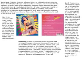Mise-en-scene: This portion of the cover is dedicated to the artist and shows her being provocatively
dressed which is fairly typical for a pop artist because the sexual imagery is very important to the sales
of their CD. The artwork on the album is very summery and displays the sort of ‘california’ vibe which
links to the title of the CD. In the background it looks like a sky and as if she is sitting on a beach towel
which gives the idea that the music in the album could be for very ‘chilled out’ people and the
atmosphere on the cover could be trying to highlight the sort of people that would listen to the music.
The bold colour of her hair and on the cover also shows that she has a very ballsy attitude which could
be reflected by her songs.
Sound: The album name
‘Teenage Dream’ suggests
that the general sound of
the album is based at a
youthful audience so that
informs us the songs will
be very fresh and have a
youthful feeling. The
supporting artist featuring
on the album ‘Snoop Dogg’
is also a very popular artist
but in a different genre
that Perry is typically
involved with so this could
be an attempt at trying to
add some fresh input to
her songs and also gain
more interest from the
other artist’s fans. The
single called ‘California
Girls’ links in with all the
imagery because it is
supposed to come across
as very care free and
provocative and this is
often how Californians are
viewed. The record label
is EMI which tells us that
the music is very popular
as they are very choosy
about the artists that they
promote, so this is a
positive point on her
music.
Conventions: This album is conventional for a pop artist, especially a
stereotypical female pop artist because of the powerful image used and
the connotations we are getting from this cover. The cover overall is very
striking and it accentuates the artists bold and colourful image. The
provocative costume she wears is very conventional as it is more about the
image for the pop artists. I feel like this is the sort of album artwork that my
group would want to try and create because it’s very bold and it gives the
female a very powerful image and this is quite a popular image for artists
recently so I feel like this would be a good route for us to take.
Font: the font
reminds me of the
type of font you
would find on fair
ground rides which
gives the CD cover a
very fun image. The
font is important for
this cover especially
because it really adds
a carnival look to the
cover which detracts
from the more
carefree atmosphere.
 