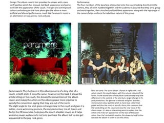 Camerawork: The shot seen in this album cover is of a long shot of a
couch, in both shots it stays the same, however on the back it shows the
artists sitting on the couch, this breaks the conventions of the album
covers and makes the artists on the album appear more creative to
parody the convention, saying that they are out of the norm.
The slight angle to the shot gives a strange view to the couch and gives it a
bolder, more welcoming posture, the complementary mix of Green and
Red in the CD cover also help gives the couch a bolder image, as it helps
welcome newer audiences to not only purchase the album but to also get
acquainted to the pop rock genre.
Mise en scene: The scene shows a forest at night with a red
velvet couch, the couch clashes with the natural colours of the
forest. In the second shot of the album cover we see very little
difference in the content of the shot but a larger change in it’s
post production, the gamma is reduced and gives a darker,
more muted colour palette which is more blue rather than
green and thus the couch is less of a focus, this connotes that
the band sitting on the couch are now the new focus of the
album cover. It’s also an interesting point to explain that the
artists only make an appearance on the back of the cover
rather than the front which requires the viewer to look further
towards the album in order to see the artists.
Design: The album cover’s font provides the viewer with a sans
serif typeface which has a casual, laid back appearance and works
well with the appearance of the couch. The light and overexposed
colours and editing on the front photo give the album a more
artificial and altered performance, much like Paramore’s music is
an alternation on two genres; rock and pop.
Performance:
The four members of the band are all slouched onto the couch looking directly into the
camera, they all seem huddled together and the audience is assured that they are a group
and work together, their slouched and confident appearance along with the high angle of
the camera helps reinforce the rebellious nature of the group.
 