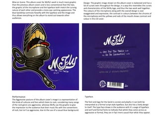 Mise en Scene: This album cover for Mcfly’s work is much more graphic
than the previous album covers and is less conventional than the two,
the graphic of the microphone and the typeface both match the curving
nature of each other and provide a more eye catching appearance. The
blue backdrop contrasts heavilly with the typeface and the image and
thus allows everything on the album to stand out towards other
audiences.
Design: The graphic image shown on the album cover is stylesised and has a
lot of curves seen throughout the design, in a way this resembles the curves
and characteristics of the Mcfly logo, and thus the two work well together.
The colours of the microphone along with the overall design is over
exaggerated and expressive, the contrast in colours between the chrome of
the microphone and the yellows and reds of the mouth shows contrast and
colour in this CD cover.
Performance:
The Aggressive posture of the album cover’s image is a representation of
the kinds of cultures and fans which listen to rock, considering many songs
of the rock genre are aggressive, whereas Mcfly use the graphic to give
the impression to the audience that their music fits with the conventions
of rock, but isn’t as aggressive, due to the use of a casual blue background.
Typeface.
The font and logo for the band is cursive and playful, it can both be
interpreted as a formal script style typeface, but also has a lively design
to itself. The type face draws in the audience with it’s usage of typeface
and serif and formal fonts to indicate that whilst they come across as
aggressive or formal, they are in fact more casual than what they appear.
 