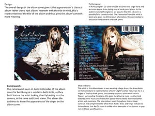 Camerawork:
The camerawork seen on both shots/sides of the album
cover for Avril Lavigne is similar in both shots, as they
both feature the artist looking directly looking into the
camera, in the same outfit and scene. This allows the
audience to know the appearance of the singer on the
album cover.
Mise en Scene:
The artist in this album cover is seen wearing a large dress, the dress looks
old fashioned and is representative of Avril’s light hearted nature as she is a
singer of the Pop Rock genre, the scenery is upon a piano with various
flowers surrounding the piano, this gives the album a more creative look
towards Avrils music and makes her appear more artistic than most other
artists and musicians. The blue colours seen throughout the cd cover
contrast and compliment the white from Avril’s dress and helps indicate to
the audience that Avril’s music is unlike other examples of rock music or pop
rock in those specific genres.
Design:
The overall design of the album cover gives it the appearance of a classical
album rather than a rock album. However with the title in mind, this is
representative of the title of the album and thus gives the album’s artwork
more meaning
Performance:
In Avril Lavigne’s CD cover we see the artist in a large floral and
victorian-esque dress laying atop a black grand piano, to the
audience and at first glance, we assume that this cd cover is
possibly for a classical artist. The Expression from the artist is
blank and gives no define result of emotion, this connotates to
the casual take towards the rock genre.
 