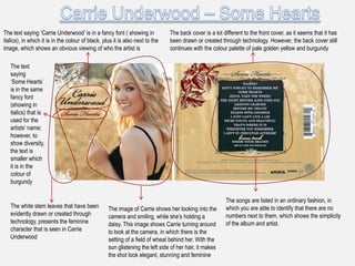 The text saying „Carrie Underwood‟ is in a fancy font ( showing in             The back cover is a lot different to the front cover, as it seems that it has
italics), in which it is in the colour of black, plus it is also next to the   been drawn or created through technology. However, the back cover still
image, which shows an obvious viewing of who the artist is                     continues with the colour palette of pale golden yellow and burgundy

   The text
   saying
   „Some Hearts‟
   is in the same
   fancy font
   (showing in
   italics) that is
   used for the
   artists‟ name;
   however, to
   show diversity,
   the text is
   smaller which
   it is in the
   colour of
   burgundy

                                                                                                        The songs are listed in an ordinary fashion, in
   The white stem leaves that have been            The image of Carrie shows her looking into the       which you are able to identify that there are no
   evidently drawn or created through              camera and smiling, while she‟s holding a            numbers next to them, which shows the simplicity
   technology, presents the feminine               daisy. This image shows Carrie turning around        of the album and artist.
   character that is seen in Carrie                to look at the camera, in which there is the
   Underwood                                       setting of a field of wheat behind her. With the
                                                   sun glistening the left side of her hair, it makes
                                                   the shot look elegant, stunning and feminine
 