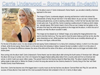 For the album cover of Carrie Underwood‟s „Some Hearts‟ you are able to identify a feminine
                                                          approach to the cover.

                                                          The image of Carrie, is extremely elegant, stunning and feminine in which she shows the
                                                          characteristic of being „the girl next door‟ in her debut album. As you can see, it shows Carrie
                                                          looking quite glamorous, as she is wearing a black dress, in which her hair has also been done
                                                          to look quite curly. To go with this, Carrie is wearing a subtle amount of make-up which makes
                                                          her naturally beauty. With Carrie‟s head in front of the sun (as it makes her hair glisten on the
                                                          left side of her face) her smile brings positivity to the image and the album, in which this sort of
                                                          positivity can help the album succeed in sales.

                                                          This image can be classed as an „idolised‟ image, as by seeing the image girls/women may
                                                          want to look like Carrie (e.g. The may want to have the same make-up and hair as her, plus the
                                                          same dress/style as her), while boys/men may find Carrie as an incredibly attractive girl, as
                                                          she has a nice figure, smile and face.
For the text of the album cover, it is very simple as the text saying „Carrie Underwood‟ is in a fancy font ( showing in italics), in which it is in the colour
of black, while the text saying „Some Hearts‟ is in the same fancy font (showing in italics), however the text is smaller in which it is in the colour of
burgundy. This shows the difference between the name of the artist and the name of the album, as the artists‟ name is a lot bigger and bolder which
shows power.

Now coming onto the album itself, Carrie Underwood‟s „Some Hearts‟ was her debut album after winning the fourth series of „American Idol‟. Although
the album did not go to number one in the U.S it became the biggest /fastest selling debut album from a country artist and from an American Idol
winner, in which it sold over seven million copies. This earned Carrie her first Grammy Award for Best New Artist. The album icluded her biggest
selling single to date which is „Before He Cheats‟ (in which the song also earned her two Grammy Awards for „Country Song of the Year‟ and „Best
Female Country Vocal Performance‟.

Since then, Carrie has become one of the biggest stars in country music as she has had two one albums „Carnival Ride‟ and „Play On‟ and with the
success of those albums it has made her the most successful American Idol contestant in the U.S. in terms of album sales.
 