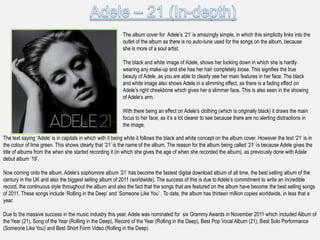 The album cover for Adele‟s „21‟ is amazingly simple, in which this simplicity links into the
                                                           outlet of the album as there is no auto-tune used for the songs on the album, because
                                                           she is more of a soul artist.

                                                           The black and white image of Adele, shows her looking down in which she is hardly
                                                           wearing any make-up and she has her hair completely loose. This signifies the true
                                                           beauty of Adele, as you are able to clearly see her main features in her face. The black
                                                           and white image also shows Adele in a slimming effect, as there is a fading effect on
                                                           Adele‟s right cheekbone which gives her a slimmer face. This is also seen in the showing
                                                           of Adele‟s arm.

                                                           With there being an effect on Adele‟s clothing (which is originally black) it draws the main
                                                           focus to her face, as it‟s a lot clearer to see because there are no alerting distractions in
                                                           the image.

The text saying „Adele‟ is in capitals in which with it being white it follows the black and white concept on the album cover. However the text „21‟ is in
the colour of lime green. This shows clearly that „21‟ is the name of the album. The reason for the album being called „21‟ is because Adele gives the
title of albums from the when she started recording it (in which she gives the age of when she recorded the album), as previously done with Adele
debut album „19‟.

Now coming onto the album, Adele‟s sophomore album „21‟ has become the fastest digital download album of all time, the best selling album of the
century in the UK and also the biggest selling album of 2011 (worldwide). The success of this is due to Adele‟s commitment to write an incredible
record, the continuous style throughout the album and also the fact that the songs that are featured on the album have become the best selling songs
of 2011. These songs include „Rolling in the Deep‟ and „Someone Like You‟ . To date, the album has thirteen million copies worldwide, in less that a
year.

Due to the massive success in the music industry this year, Adele was nominated for six Grammy Awards in November 2011 which included Album of
the Year (21), Song of the Year (Rolling in the Deep), Record of the Year (Rolling in the Deep), Best Pop Vocal Album (21), Best Solo Performance
(Someone Like You) and Best Short Form Video (Rolling in the Deep)
 