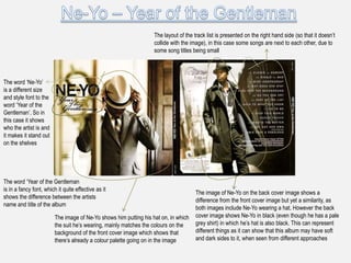 The layout of the track list is presented on the right hand side (so that it doesn‟t
                                                                   collide with the image), in this case some songs are next to each other, due to
                                                                   some song titles being small




The word „Ne-Yo‟
is a different size
and style font to the
word „Year of the
Gentleman‟. So in
this case it shows
who the artist is and
it makes it stand out
on the shelves




The word „Year of the Gentleman
is in a fancy font, which it quite effective as it
                                                                                      The image of Ne-Yo on the back cover image shows a
shows the difference between the artists
                                                                                      difference from the front cover image but yet a similarity, as
name and title of the album
                                                                                      both images include Ne-Yo wearing a hat. However the back
                         The image of Ne-Yo shows him putting his hat on, in which    cover image shows Ne-Yo in black (even though he has a pale
                         the suit he‟s wearing, mainly matches the colours on the     grey shirt) in which he‟s hat is also black. This can represent
                         background of the front cover image which shows that         different things as it can show that this album may have soft
                         there‟s already a colour palette going on in the image       and dark sides to it, when seen from different approaches
 