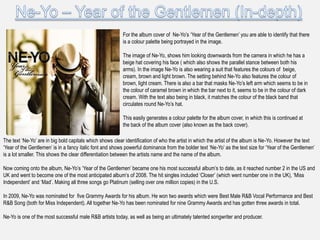 For the album cover of Ne-Yo‟s „Year of the Gentlemen‟ you are able to identify that there
                                                          is a colour palette being portrayed in the image.

                                                          The image of Ne-Yo, shows him looking downwards from the camera in which he has a
                                                          beige hat covering his face ( which also shows the parallel stance between both his
                                                          arms). In the image Ne-Yo is also wearing a suit that features the colours of beige,
                                                          cream, brown and light brown. The setting behind Ne-Yo also features the colour of
                                                          brown, light cream. There is also a bar that masks Ne-Yo‟s left arm which seems to be in
                                                          the colour of caramel brown in which the bar next to it, seems to be in the colour of dark
                                                          cream. With the text also being in black, it matches the colour of the black band that
                                                          circulates round Ne-Yo‟s hat.

                                                          This easily generates a colour palette for the album cover, in which this is continued at
                                                          the back of the album cover (also known as the back cover).

The text „Ne-Yo‟ are in big bold capitals which shows clear identification of who the artist in which the artist of the album is Ne-Yo. However the text
„Year of the Gentlemen‟ is in a fancy italic font and shows powerful dominance from the bolder text „Ne-Yo‟ as the text size for „Year of the Gentlemen‟
is a lot smaller. This shows the clear differentiation between the artists name and the name of the album.

Now coming onto the album, Ne-Yo‟s „Year of the Gentlemen‟ became one his most successful album‟s to date, as it reached number 2 in the US and
UK and went to become one of the most anticipated album‟s of 2008. The hit singles included „Closer‟ (which went number one in the UK), „Miss
Independent‟ and „Mad‟. Making all three songs go Platinum (selling over one million copies) in the U.S.

In 2009, Ne-Yo was nominated for five Grammy Awards for his album. He won two awards which were Best Male R&B Vocal Performance and Best
R&B Song (both for Miss Independent). All together Ne-Yo has been nominated for nine Grammy Awards and has gotten three awards in total.

Ne-Yo is one of the most successful male R&B artists today, as well as being an ultimately talented songwriter and producer.
 