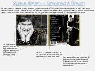 The title of the album „I Dreamed A Dream‟ represents the inspirational aspect of Susan making it into the music industry, in which she is living a
dream she dreamed. The title „I Dreamed A Dream‟ is in white (which goes with the black and white image) while the words „Susan Boyle‟ matches the
colour of the line (round the outside of the front cover). The size in the word „Susan Boyle is quite big as it clearly states who the artist is




  The black and white
  glamorous photo of Susan
  Boyle, reflects how her
  image has changed (since
  she was first seen on                               The layout for the songs on the album, is
  Britain‟s Got Talent)                               structured on the left side of the back cover,
                                                      in which the colour of the text is white      There is another black and white image of
                                                                                                  Susan sitting next to a piano. This image
                                                                                                  shows the continuous approach of black
                                                                                                  and white images being used as the art
                                                                                                  work for the album
 