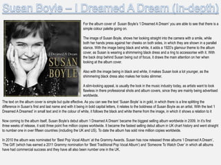 For the album cover of Susan Boyle‟s „I Dreamed A Dream‟ you are able to see that there is a
                                                           simple colour palette going on.

                                                           The image of Susan Boyle, shows her looking straight into the camera with a smile, while
                                                           both her hands press against her cheeks on both sides, in which they are shown in a parallel
                                                           stance. With the image being black and white, it adds a 1920‟s glamour theme to the album
                                                           cover, as Susan is wearing a shimmering black dress and a ring to accessorise with it. With
                                                           the back drop behind Susan being out of focus, it draws the main attention on her when
                                                           looking at the album cover.

                                                           Also with the image being in black and white, it makes Susan look a lot younger, as the
                                                           shimmering black dress also makes her looks slimmer.

                                                           A slim-looking appeal, is usually the look in the music industry today, as artists want to look
                                                           flawless in there professional shots and album covers, since they are mainly being advertised
                                                           worldwide.
The text on the album cover is simple but quite effective. As you can see the text „Susan Boyle‟ is in gold, in which there is a line splitting the
difference in Susan‟s first and last name and with it being in bold capital letters, it relates to the boldness of Susan Boyle as an artist. With the text „I
Dreamed A Dreamed‟ in small text and in the colour of white, it follows the black and white theme from the image, in which it shows a relation to it

Now coming to the album itself, Susan Boyle‟s debut album „I Dreamed A Dream‟ became the biggest selling album worldwide in 2009. In it‟s first
three weeks of release, it sold three point five million copies worldwide. It became the fastest selling debut album in UK chart history and went straight
to number one in over fifteen countries (including the UK and US). To date the album has sold nine million copies worldwide.

In 2010 the album was nominated for „Best Pop Vocal Album‟ at the Grammy Awards. Susan has now released three albums „I Dreamed A Dream‟,
„The Gift‟ (which has earned a 2011 Grammy nomination for „Best Traditional Pop Vocal Album‟) and „Someone To Watch Over‟ in which all albums
have had commercial success and they have all also been number one in the UK.
 