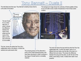 The bold black text that says „Tony Bennett‟ evidently shows that he         The background image shows the continuity of theme palette of blue,
is the artist of the album                                                   as you are able to see a studio microphones in front of blue velvet
                                                                             curtains




   The text „Duets
   ll‟ is in a blue
   italic font, in
   which it shows
   the difference
   between the
   name of the
   artists and the
   name of the
   album, as the
   size of the text
   is a lot smaller



This text, shows the artists that Tony did a
collaboration with on the album, in which the                                               The track list shows the duet with the artist that Tony has
audience are quite aware what                                                               collaborated with, in which the artists‟ name is in a
                                              The amazing picture of Tony Bennett is        different font and colour and the title of the track is in
                                              built up from small individual photos, that   different font and colour. This shows the difference
                                              have been structured in order to produce a    between the song and the artist, as with the text of the
                                              big image of himself (which is incredibly     artists‟ name being in bold, it makes them seem more
                                              creative)                                     powerful
 