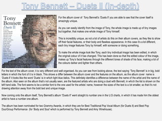 For the album cover of Tony Bennett‟s „Duets ll‟ you are able to see that the cover itself is
                                                         amazingly unique.

                                                         As you can easily identify from the image of Tony, the whole image is made up of tiny images
                                                         but together, that makes one whole image of Tony himself.

                                                         This is incredibly unique, as not a lot of artists do this on their album covers, as they like to show
                                                         off their facial features, or their body and flawless appearance. In this case it‟s a lot different,
                                                         each tiny image features Tony by himself, with someone or doing something.

                                                         To make the whole image look like Tony, each tiny individual image has been edited, in which
                                                         the original colour of it has changed. This has been done so that the edited colour of the image,
                                                         makes up Tony‟s facial features through the different tones of shade of his face, making a lot of
                                                         the colours darker and lighter than others.

For the text of the album cover, it is very different and well organised. As you can see from looking above, the text saying „Tony Bennett‟ is in big, bold
letters in which the font of it is in black. This shows a differ between the album cover and the features on the album, as the album cover name is
„Duets ll‟ it looks like the word „Duets‟ is in which light blue italics. This definitely identifies a difference between the name of the artist and the name of
the album. Also seen on the album that‟s not usually seen, are the featured artists who are doing a duet with Bennett, in which the list is shown on the
left hand side. The font seems to be a similar font to the one used for the artists‟ name, however the sizes of the text is a lot smaller, so that it‟s not
drawing attention away from the bold text and unique image.

Now coming onto the album itself, Tony Bennett‟s album “Duets ll” went straight to number one in the U.S charts, in which it has made him the oldest
artist to have a number one album.

The album has been nominated for two Grammy Awards, in which they are for Best Traditional Pop Vocal Album (for Duets ll) and Best Pop
Duo/Group Performance (for „Body and Soul‟ which is performed by Tony Bennett and Amy Winehouse).
 