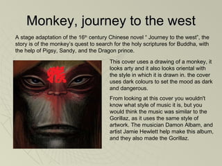 Monkey, journey to the west This cover uses a drawing of a monkey, it looks arty and it also looks oriental with the style in which it is drawn in. the cover uses dark colours to set the mood as dark and dangerous.  From looking at this cover you wouldn't know what style of music it is, but you would think the music was similar to the Gorillaz, as it uses the same style of artwork. The musician Damon Albam, and artist Jamie Hewlett help make this album, and they also made the Gorillaz.  A stage adaptation of the 16 th  century Chinese novel “ Journey to the west”, the story is of the monkey’s quest to search for the holy scriptures for Buddha, with the help of Pigsy, Sandy, and the Dragon prince.  