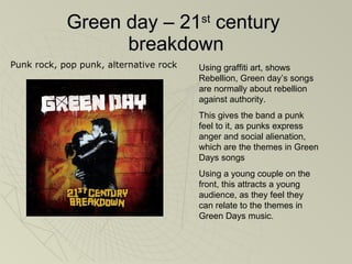 Green day – 21 st  century  breakdown Using graffiti art, shows  Rebellion, Green day’s songs are normally about rebellion against authority.  This gives the band a punk feel to it, as punks express anger and social alienation, which are the themes in Green Days songs Using a young couple on the front, this attracts a young audience, as they feel they can relate to the themes in Green Days music.   Punk rock, pop punk, alternative rock 