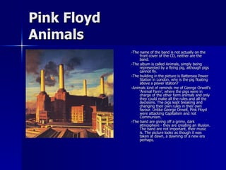 Pink Floyd Animals -The name of the band is not actually on the front cover of the CD, neither are the band.  -The album is called Animals, simply being represented by a flying pig, although pigs cannot fly.  -The building in the picture is Battersea Power Station in London, why is the pig floating above a power station? -Animals kind of reminds me of George Orwell’s ‘Animal Farm’, where the pigs were in charge of the other farm animals and only they could make all the rules and all the decisions. The pigs kept breaking and changing their own rules in their own favour. Unlike George Orwell, Pink Floyd were attacking Capitalism and not Communism. -The band are giving off a grimy, dark atmosphere - they are creating an illusion. The band are not important, their music is. The picture looks as though it was taken at dawn, a dawning of a new era perhaps. 
