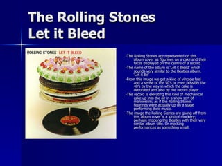 The Rolling Stones Let it Bleed -The Rolling Stones are represented on this album cover as figurines on a cake and their faces displayed on the centre of a record. -The name of the album is ‘Let it Bleed’ which sounds very similar to the Beatles album, ‘Let it Be’ -From this image we get a kind of vintage feel and a sense of the 50’s or even possibly the 40’s by the way in which the cake is decorated and also by the record player. -The record is elevating this kind of mechanical cake up into the air in a show sort of mannerism; as if the Rolling Stones figurines were actually up on a stage performing their music. -The image the Rolling Stones are giving off from this album cover is a kind of mockery; perhaps mocking the Beatles with their very similar album title. Or mocking performances as something small. 