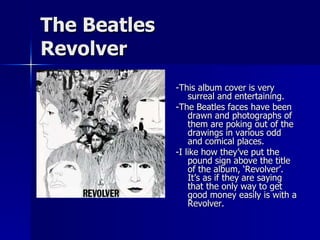 The Beatles Revolver -This album cover is very surreal and entertaining.  -The Beatles faces have been drawn and photographs of them are poking out of the drawings in various odd and comical places. -I like how they’ve put the pound sign above the title of the album, ‘Revolver’. It’s as if they are saying that the only way to get good money easily is with a Revolver. 