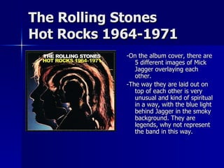 -On the album cover, there are 5 different images of Mick Jagger overlaying each other. -The way they are laid out on top of each other is very unusual and kind of spiritual in a way, with the blue light behind Jagger in the smoky background. They are legends, why not represent the band in this way. The Rolling Stones Hot Rocks 1964-1971 