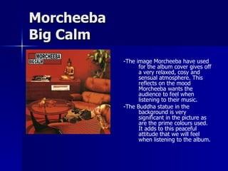 Morcheeba Big Calm -The image Morcheeba have used for the album cover gives off a very relaxed, cosy and sensual atmosphere. This reflects on the mood Morcheeba wants the audience to feel when listening to their music. -The Buddha statue in the background is very significant in the picture as are the prime colours used. It adds to this peaceful attitude that we will feel when listening to the album. 