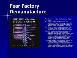 Fear Factory Demanufacture -Fear Factory are not on the front cover of their album. -The picture used for the front cover is of a backbone with part of a ribcage attached to it. What's interesting about the image is the fact that half of the ribcage is a barcode. -The title of the album is ‘Demanufacture’ and the image is kind of dark and cold, this indicates that the bands music is industrial. -From the picture, we might perceive that the band want to show that humans and technology are attached to one another, and with this bone side of the ribcage kind of breaking away from the barcode it could also suggest our disadvantage of being human - not as perfect as technology -The image used for the front cover reminds me a little of the film ‘the Matrix’ where everybody is living a virtual reality without knowing or caring about the truth. Maybe this is what Fear Factory are trying to create by this image, demanufacturing of mankind. 