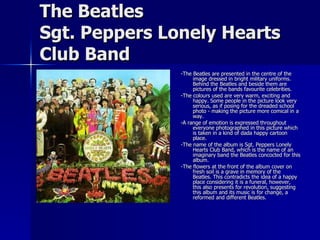 The Beatles Sgt. Peppers Lonely Hearts Club Band -The Beatles are presented in the centre of the image dressed in bright military uniforms. Behind the Beatles and beside them are pictures of the bands favourite celebrities. -The colours used are very warm, exciting and happy. Some people in the picture look very serious, as if posing for the dreaded school photo - making the picture more comical in a way.  -A range of emotion is expressed throughout everyone photographed in this picture which is taken in a kind of dada happy cartoon place. -The name of the album is Sgt. Peppers Lonely Hearts Club Band, which is the name of an imaginary band the Beatles concocted for this album. -The flowers at the front of the album cover on fresh soil is a grave in memory of the Beatles. This contradicts the idea of a happy place considering it is a funeral, however, this also presents for revolution, suggesting this album and its music is for change, a reformed and different Beatles. 