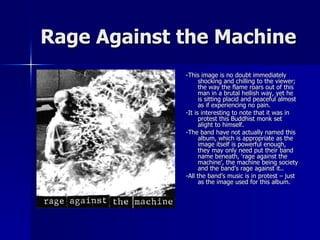 Rage Against the Machine -This image is no doubt immediately shocking and chilling to the viewer; the way the flame roars out of this man in a brutal hellish way, yet he is sitting placid and peaceful almost as if experiencing no pain. -It is interesting to note that it was in protest this Buddhist monk set alight to himself. -The band have not actually named this album, which is appropriate as the image itself is powerful enough, they may only need put their band name beneath, ‘rage against the machine’, the machine being society and the band’s rage against it..  -All the band’s music is in protest – just as the image used for this album. 