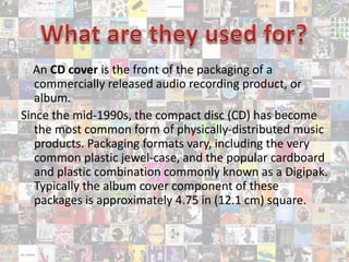 An CD cover is the front of the packaging of a
commercially released audio recording product, or
album.
Since the mid-1990s, the compact disc (CD) has become
the most common form of physically-distributed music
products. Packaging formats vary, including the very
common plastic jewel-case, and the popular cardboard
and plastic combination commonly known as a Digipak.
Typically the album cover component of these
packages is approximately 4.75 in (12.1 cm) square.
 