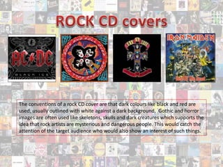 The conventions of a rock CD cover are that dark colours like black and red are
used, usually outlined with white against a dark background. Gothic and horror
images are often used like skeletons, skulls and dark creatures which supports the
idea that rock artists are mysterious and dangerous people. This would catch the
attention of the target audience who would also show an interest of such things.
 