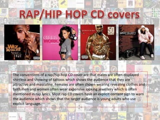 The conventions of a rap/hip-hop CD cover are that males are often displayed
shirtless and showing of tattoos which shows the audience that they are
attractive and masculine. Females are often shown wearing revealing clothes and
both men and women often wear expensive looking jewellery which is often
mentioned in rap lyrics. Most rap CD covers have an explicit content sign to warn
the audience which shows that the target audience is young adults who use
explicit language.
 