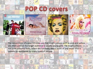 The conventions of a pop CD cover are that bright colours such as pink and yellow
are often used as the target audience is usually young girls. The bright colours
and bold colourful fonts reflect the fun lively dance beats of pop music that is
listened to worldwide by many types of people.
 