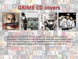 The conventions of a grime CD cover are that the colours are quite bland and
dreary which mirrors the facial expressions of the artists that usually display some
form of emotion; this genre is mostly about life experiences which are portrayed
on the cover to attract the target audience of young adults who relate to the
music.
 