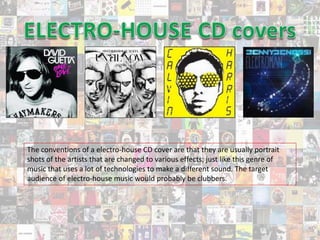 The conventions of a electro-house CD cover are that they are usually portrait
shots of the artists that are changed to various effects; just like this genre of
music that uses a lot of technologies to make a different sound. The target
audience of electro-house music would probably be clubbers.
 