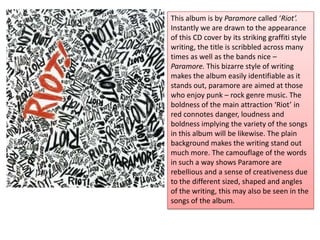 This album is by Paramore called ‘Riot’.
Instantly we are drawn to the appearance
of this CD cover by its striking graffiti style
writing, the title is scribbled across many
times as well as the bands nice –
Paramore. This bizarre style of writing
makes the album easily identifiable as it
stands out, paramore are aimed at those
who enjoy punk – rock genre music. The
boldness of the main attraction ‘Riot’ in
red connotes danger, loudness and
boldness implying the variety of the songs
in this album will be likewise. The plain
background makes the writing stand out
much more. The camouflage of the words
in such a way shows Paramore are
rebellious and a sense of creativeness due
to the different sized, shaped and angles
of the writing, this may also be seen in the
songs of the album.
 