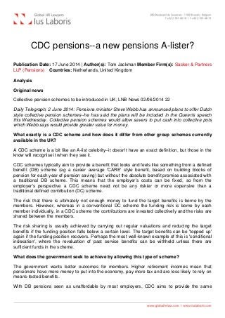 CDC pensions--a new pensions A-lister?
Publication Date: 17 June 2014 | Author(s): Tom Jackman Member Firm(s): Sacker & Partners
LLP (Pensions)   Countries: Netherlands, United Kingdom
Analysis
Original news
Collective pension schemes to be introduced in UK, LNB News 02/06/2014 22
Daily Telegraph, 2 June 2014: Pensions minister Steve Webb has announced plans to offer Dutch
style collective pension schemes--he has said the plans will be included in the Queen's speech
this Wednesday. Collective pension schemes would allow savers to put cash into collective pots
which Webb says would provide greater value for money.
What exactly is a CDC scheme and how does it differ from other group schemes currently
available in the UK?
A CDC scheme is a bit like an A-list celebrity--it doesn't have an exact definition, but those in the
know will recognise it when they see it.
CDC schemes typically aim to provide a benefit that looks and feels like something from a defined
benefit (DB) scheme (eg a career average 'CARE' style benefit, based on building blocks of
pension for each year of pension saving) but without the absolute benefit promise associated with
a traditional DB scheme. This means that the employer's costs can be fixed, so from the
employer's perspective a CDC scheme need not be any riskier or more expensive than a
traditional defined contribution (DC) scheme.
The risk that there is ultimately not enough money to fund the target benefits is borne by the
members. However, whereas in a conventional DC scheme the funding risk is borne by each
member individually, in a CDC scheme the contributions are invested collectively and the risks are
shared between the members.
The risk sharing is usually achieved by carrying out regular valuations and reducing the target
benefits if the funding position falls below a certain level. The target benefits can be 'topped up'
again if the funding position recovers. Perhaps the most well-known example of this is 'conditional
indexation', where the revaluation of past service benefits can be withheld unless there are
sufficient funds in the scheme.
What does the government seek to achieve by allowing this type of scheme?
The government wants better outcomes for members. Higher retirement incomes mean that
pensioners have more money to put into the economy, pay more tax and are less likely to rely on
means-tested benefits.
With DB pensions seen as unaffordable by most employers, CDC aims to provide the same
 